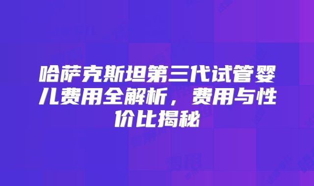 哈萨克斯坦第三代试管婴儿费用全解析，费用与性价比揭秘