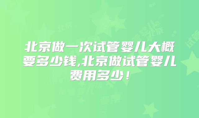 北京做一次试管婴儿大概要多少钱,北京做试管婴儿费用多少！