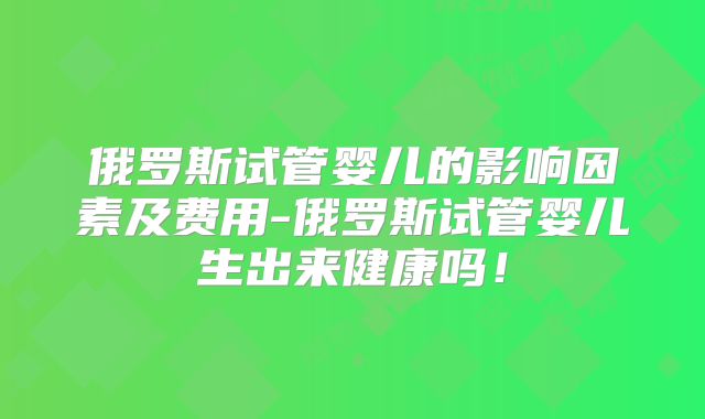 俄罗斯试管婴儿的影响因素及费用-俄罗斯试管婴儿生出来健康吗！