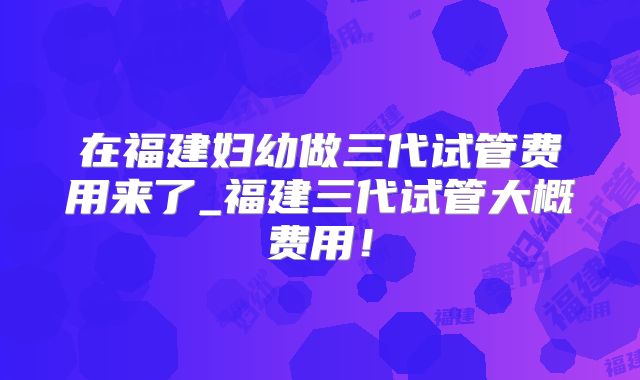 在福建妇幼做三代试管费用来了_福建三代试管大概费用!