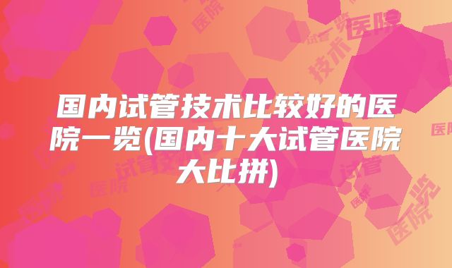 国内试管技术比较好的医院一览(国内十大试管医院大比拼)