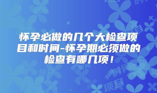 怀孕必做的几个大检查项目和时间-怀孕期必须做的检查有哪几项！