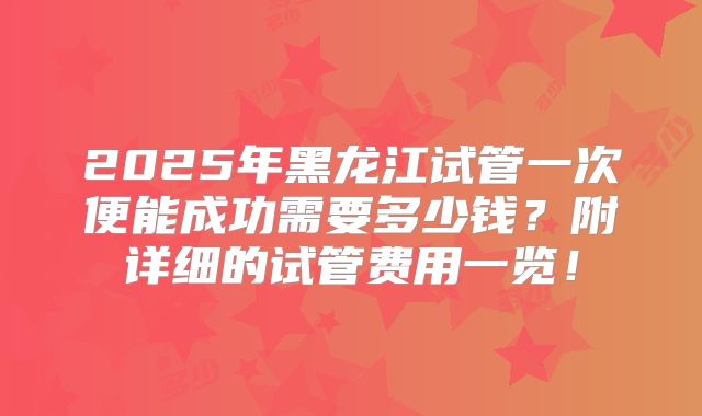 2025年黑龙江试管一次便能成功需要多少钱？附详细的试管费用一览！