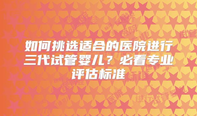 如何挑选适合的医院进行三代试管婴儿？必看专业评估标准