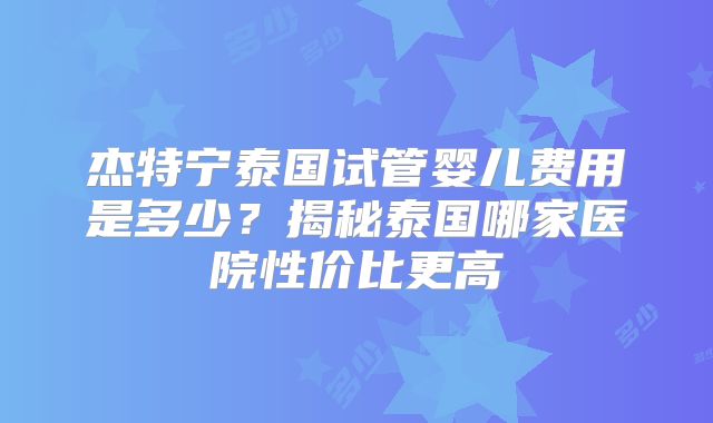 杰特宁泰国试管婴儿费用是多少？揭秘泰国哪家医院性价比更高