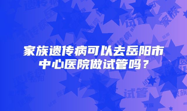 家族遗传病可以去岳阳市中心医院做试管吗?