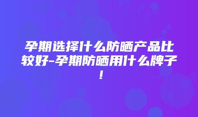 孕期选择什么防晒产品比较好-孕期防晒用什么牌子！