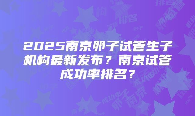 2025南京卵子试管生子机构最新发布？南京试管成功率排名？