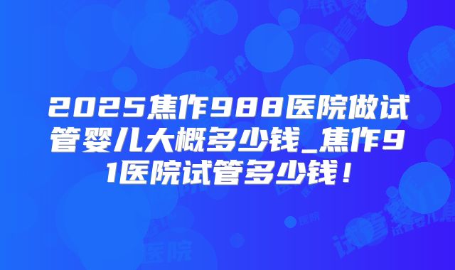 2025焦作988医院做试管婴儿大概多少钱_焦作91医院试管多少钱！