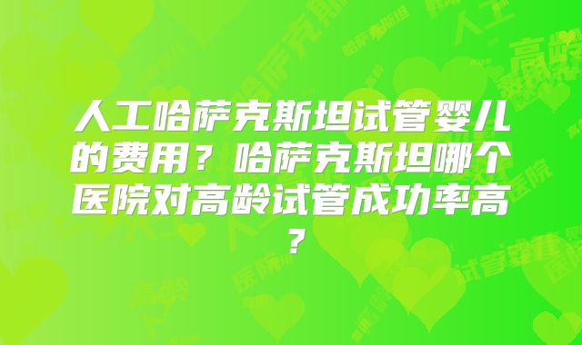 人工哈萨克斯坦试管婴儿的费用？哈萨克斯坦哪个医院对高龄试管成功率高？