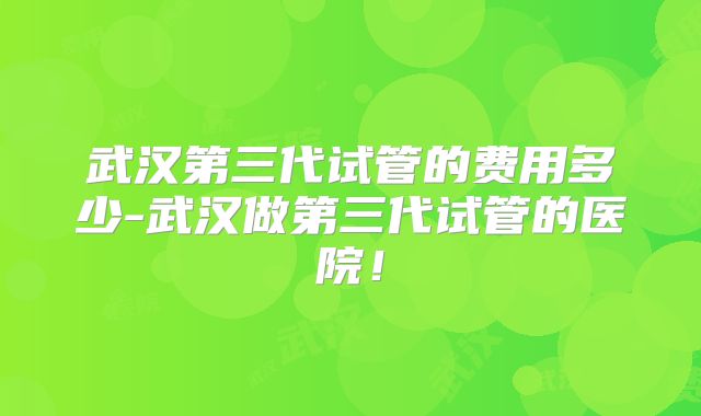 武汉第三代试管的费用多少-武汉做第三代试管的医院！