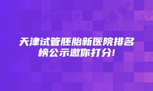 天津试管胚胎新医院排名榜公示邀你打分!