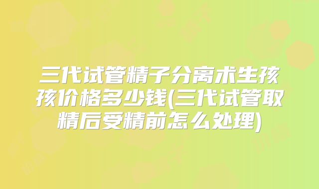 三代试管精子分离术生孩孩价格多少钱(三代试管取精后受精前怎么处理)