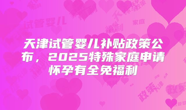 天津试管婴儿补贴政策公布,2025特殊家庭申请怀孕有全免福利
