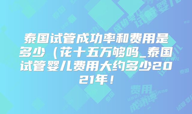 泰国试管成功率和费用是多少(花十五万够吗_泰国试管婴儿费用大约多少2021年!