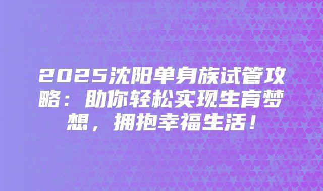 2025沈阳单身族试管攻略：助你轻松实现生育梦想，拥抱幸福生活！