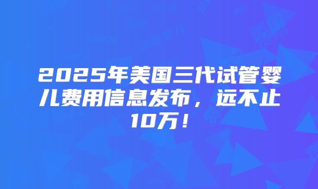 2025年美国三代试管婴儿费用信息发布,远不止10万!