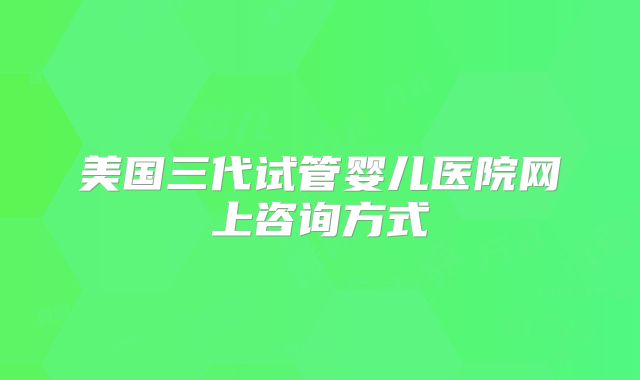 美国三代试管婴儿医院网上咨询方式