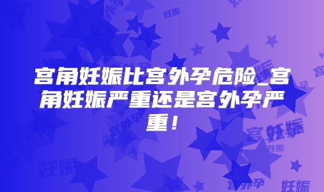 宫角妊娠比宫外孕危险_宫角妊娠严重还是宫外孕严重!