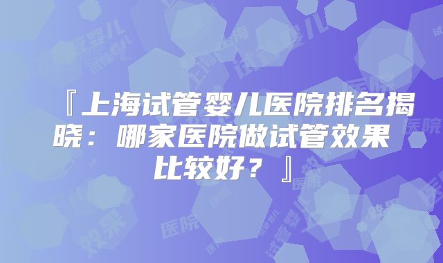 『上海试管婴儿医院排名揭晓：哪家医院做试管效果比较好？』