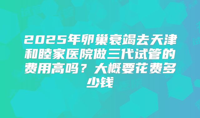 2025年卵巢衰竭去天津和睦家医院做三代试管的费用高吗？大概要花费多少钱