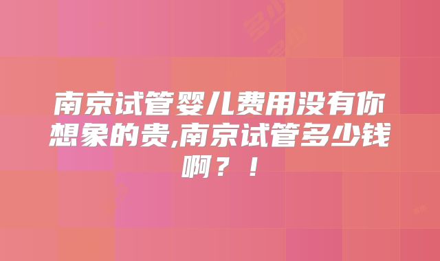 南京试管婴儿费用没有你想象的贵,南京试管多少钱啊？！