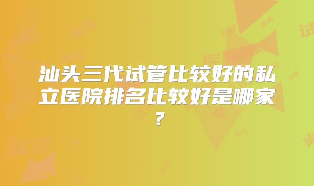 汕头三代试管比较好的私立医院排名比较好是哪家?
