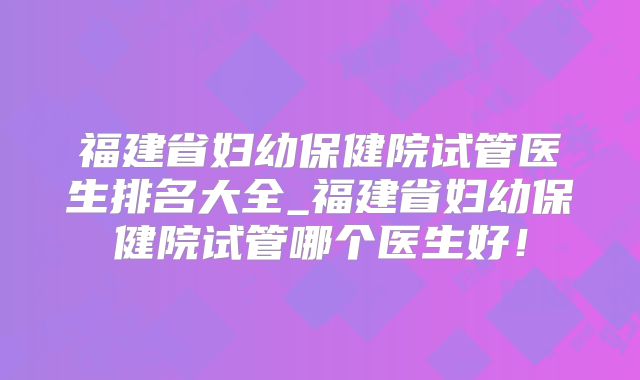 福建省妇幼保健院试管医生排名大全_福建省妇幼保健院试管哪个医生好！