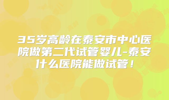 35岁高龄在泰安市中心医院做第二代试管婴儿-泰安什么医院能做试管!