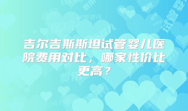 吉尔吉斯斯坦试管婴儿医院费用对比,哪家性价比更高?