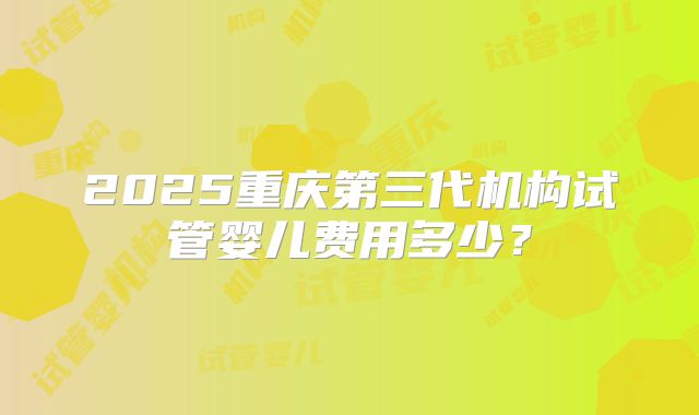2025重庆第三代机构试管婴儿费用多少?