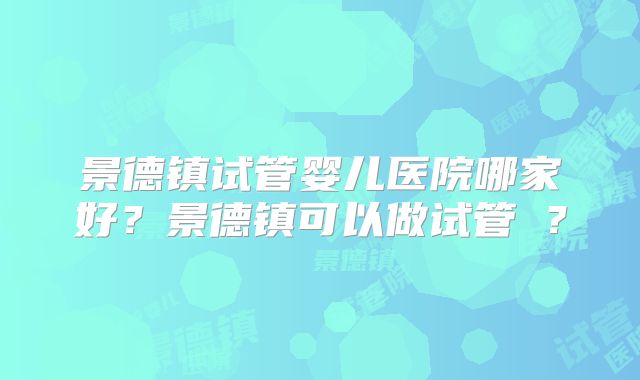 景德镇试管婴儿医院哪家好？景德镇可以做试管嚒？
