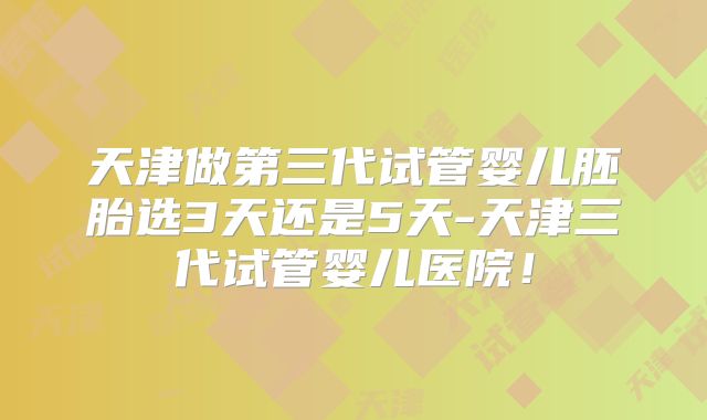 天津做第三代试管婴儿胚胎选3天还是5天-天津三代试管婴儿医院！