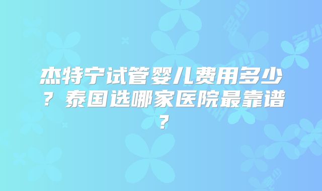 杰特宁试管婴儿费用多少？泰国选哪家医院最靠谱？