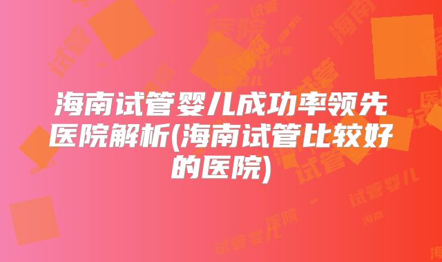 海南试管婴儿成功率领先医院解析(海南试管比较好的医院)