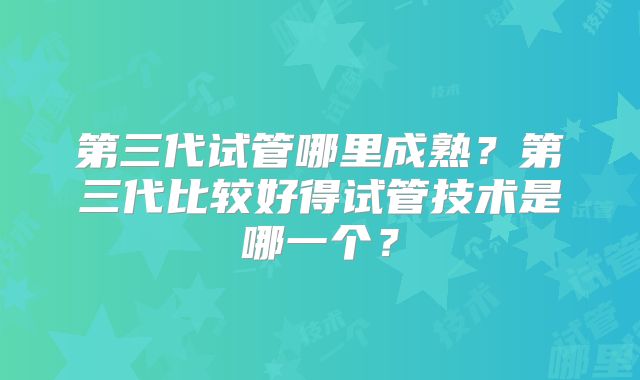 第三代试管哪里成熟?第三代比较好得试管技术是哪一个?