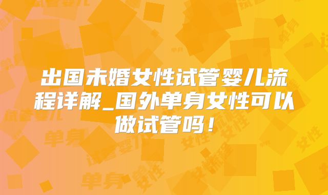 出国未婚女性试管婴儿流程详解_国外单身女性可以做试管吗！