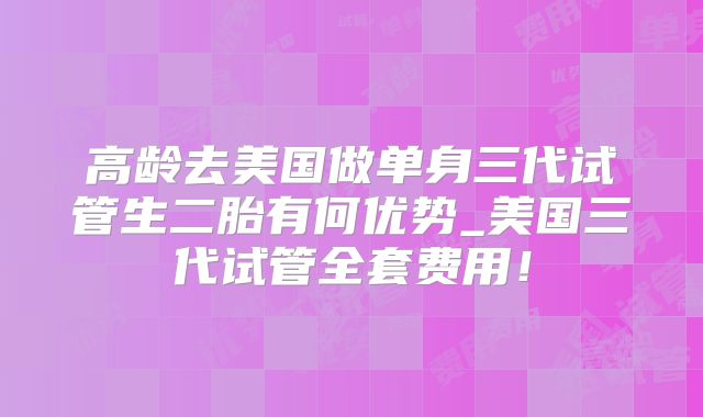 高龄去美国做单身三代试管生二胎有何优势_美国三代试管全套费用!