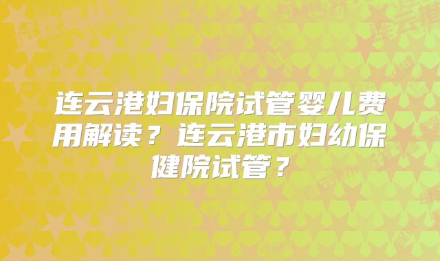 连云港妇保院试管婴儿费用解读？连云港市妇幼保健院试管？