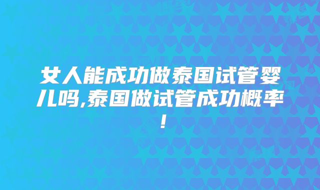 女人能成功做泰国试管婴儿吗,泰国做试管成功概率!