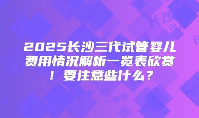2025长沙三代试管婴儿费用情况解析一览表欣赏！要注意些什么？