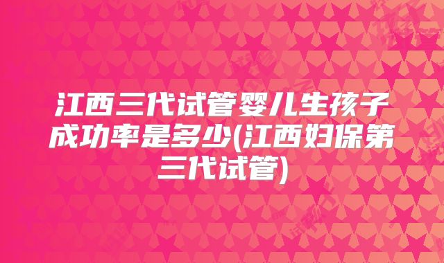 江西三代试管婴儿生孩子成功率是多少(江西妇保第三代试管)