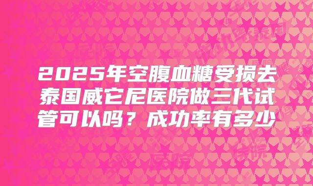 2025年空腹血糖受损去泰国威它尼医院做三代试管可以吗？成功率有多少
