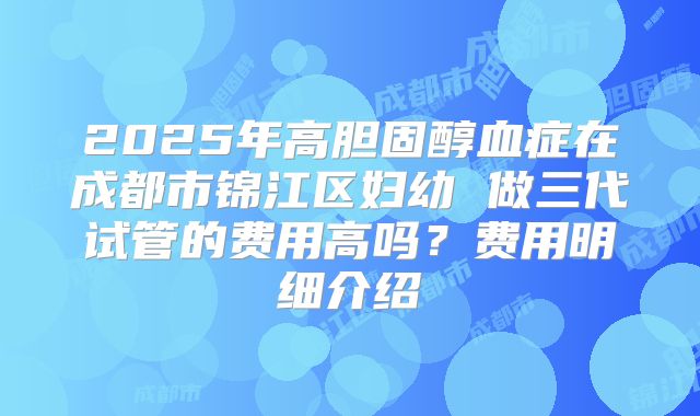 2025年高胆固醇血症在成都市锦江区妇幼 做三代试管的费用高吗?费用明细介绍