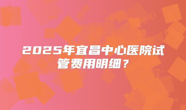 2025年宜昌中心医院试管费用明细?