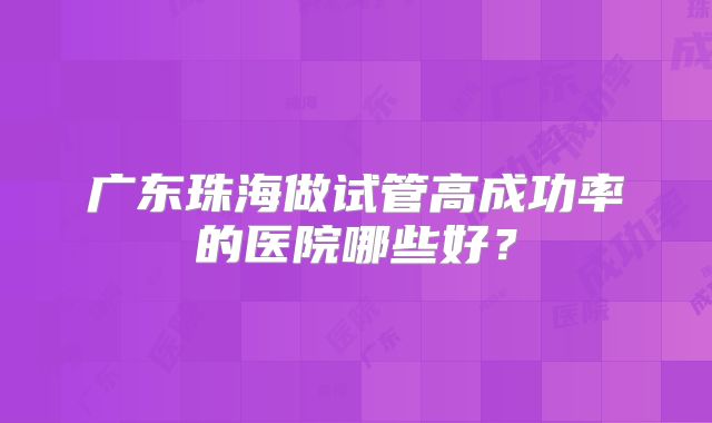广东珠海做试管高成功率的医院哪些好？