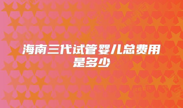 海南三代试管婴儿总费用是多少