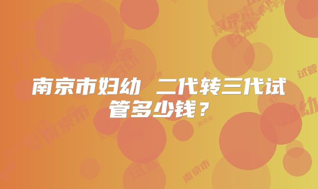 南京市妇幼 二代转三代试管多少钱?
