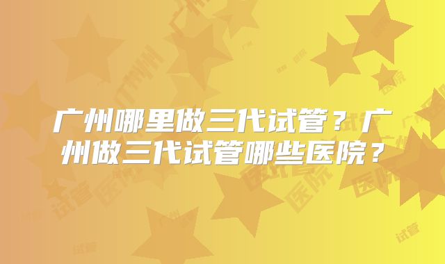 广州哪里做三代试管?广州做三代试管哪些医院?