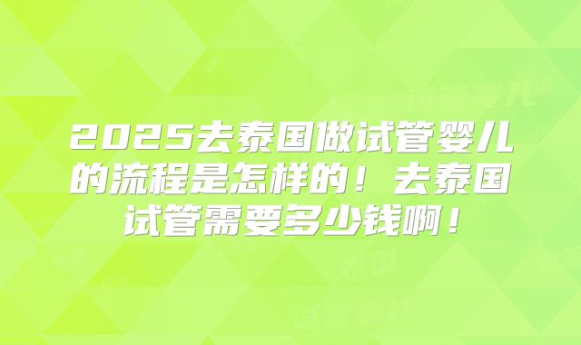 2025去泰国做试管婴儿的流程是怎样的！去泰国试管需要多少钱啊！